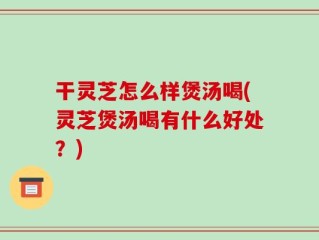 干灵芝怎么样煲汤喝(灵芝煲汤喝有什么好处？)