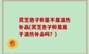 灵芝孢子粉是不是温热补品(灵芝孢子粉是属于温热补品吗？)
