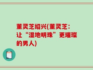 董灵芝绍兴(董灵芝：让“湿地明珠”更璀璨的男人)