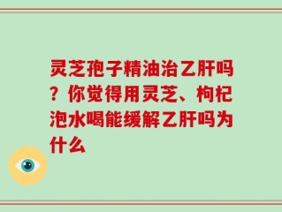 灵芝孢子精油治乙肝吗？你觉得用灵芝、枸杞泡水喝能缓解乙肝吗为什么