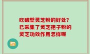 吃破壁灵芝粉的好处？已采集了灵芝孢子粉的灵芝功效作用怎样呢