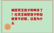 破壁灵芝孢子粉喝多了？吃灵芝破壁孢子粉后就胃不舒服，这是为什么