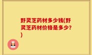 野灵芝药材多少钱(野灵芝药材价格是多少？)