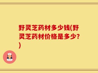 野灵芝药材多少钱(野灵芝药材价格是多少？)
