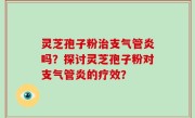 灵芝孢子粉治支气管炎吗？探讨灵芝孢子粉对支气管炎的疗效？