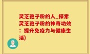 灵芝孢子粉的人_探索灵芝孢子粉的神奇功效：提升免疫力与健康生活)
