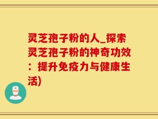 灵芝孢子粉的人_探索灵芝孢子粉的神奇功效：提升免疫力与健康生活)