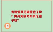 青源堂灵芝破壁孢子粉？提高免疫力的灵芝孢子粉？