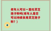 老年人可以一直吃灵芝孢子粉吗(老年人是否可以持续食用灵芝孢子粉？)
