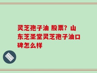 灵芝孢子油 股票？山东芝圣堂灵芝孢子油口碑怎么样