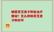 破壁灵芝孢子粉能治疗便秘？怎么辨别灵芝孢子粉好坏