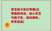 灵芝橘子皮红枣藕(红枣藕熬鸡汤，加入灵芝与橘子皮，滋润美味，养生佳品)