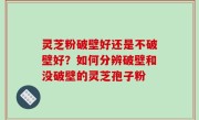 灵芝粉破壁好还是不破壁好？如何分辨破壁和没破壁的灵芝孢子粉