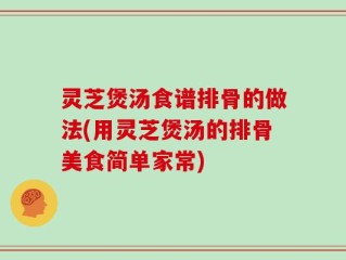 灵芝煲汤食谱排骨的做法(用灵芝煲汤的排骨美食简单家常)