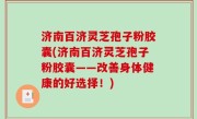 济南百济灵芝孢子粉胶囊(济南百济灵芝孢子粉胶囊——改善身体健康的好选择！)