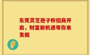 东莞灵芝孢子粉招商开启，财富新机遇等你来发掘