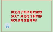 灵芝孢子粉拆开后能放多久？灵芝孢子粉的存放方法与注意事项？