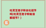 吃灵芝孢子粉会化结节吗(吃灵芝孢子粉能溶解结节？)