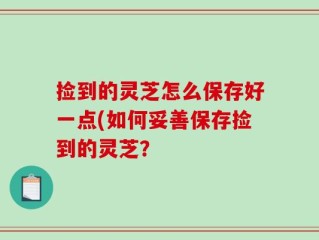 捡到的灵芝怎么保存好一点(如何妥善保存捡到的灵芝？