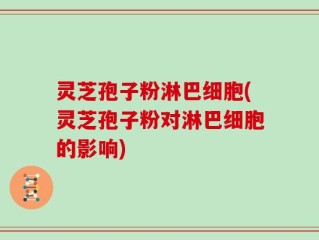 灵芝孢子粉淋巴细胞(灵芝孢子粉对淋巴细胞的影响)