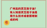 广州出的灵芝孢子油？有人知道灵芝孢子油是用什么技术或者原理制成的吗