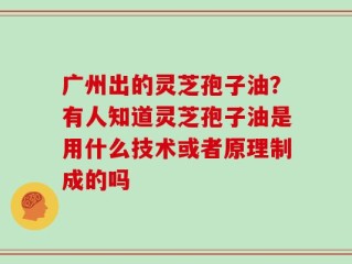 广州出的灵芝孢子油？有人知道灵芝孢子油是用什么技术或者原理制成的吗