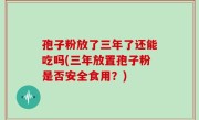 孢子粉放了三年了还能吃吗(三年放置孢子粉是否安全食用？)