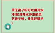灵芝孢子粉可以用开水冲泡(用开水冲泡的灵芝孢子粉，养生好帮手)