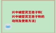 兴中破壁灵芝孢子粉(兴中破壁灵芝孢子粉的功效及使用方法)