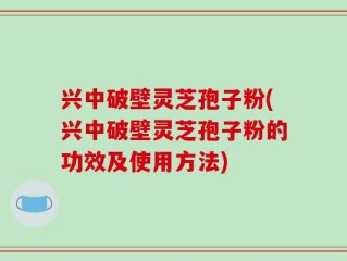兴中破壁灵芝孢子粉(兴中破壁灵芝孢子粉的功效及使用方法)