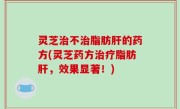 灵芝治不治脂肪肝的药方(灵芝药方治疗脂肪肝，效果显著！)