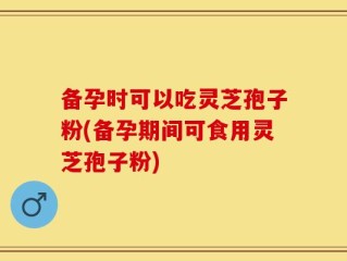 备孕时可以吃灵芝孢子粉(备孕期间可食用灵芝孢子粉)