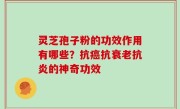 灵芝孢子粉的功效作用有哪些？抗癌抗衰老抗炎的神奇功效