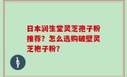 日本润生堂灵芝孢子粉推荐？怎么选购破壁灵芝袍子粉？