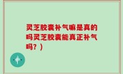 灵芝胶囊补气嘛是真的吗灵芝胶囊能真正补气吗？)