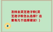 怎样去灵芝孢子粉(灵芝孢子粉怎么选择？这里有几个选择建议！)