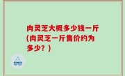 肉灵芝大概多少钱一斤(肉灵芝一斤售价约为多少？)