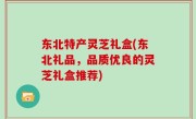 东北特产灵芝礼盒(东北礼品，品质优良的灵芝礼盒推荐)
