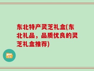 东北特产灵芝礼盒(东北礼品，品质优良的灵芝礼盒推荐)
