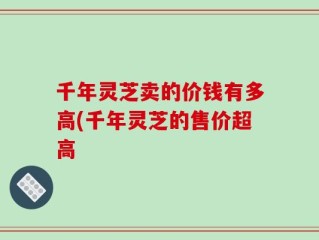 千年灵芝卖的价钱有多高(千年灵芝的售价超高