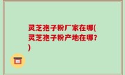 灵芝孢子粉厂家在哪(灵芝孢子粉产地在哪？)