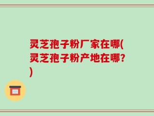 灵芝孢子粉厂家在哪(灵芝孢子粉产地在哪？)