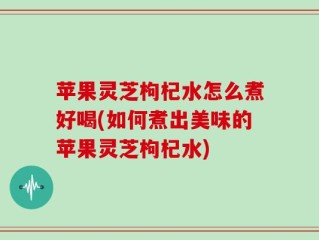 苹果灵芝枸杞水怎么煮好喝(如何煮出美味的苹果灵芝枸杞水)