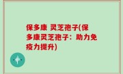 保多康 灵芝孢子(保多康灵芝孢子：助力免疫力提升)