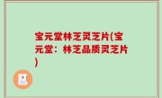 宝元堂林芝灵芝片(宝元堂：林芝品质灵芝片)