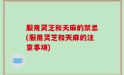 服用灵芝和天麻的禁忌(服用灵芝和天麻的注意事项)