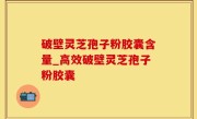 破壁灵芝孢子粉胶囊含量_高效破壁灵芝孢子粉胶囊