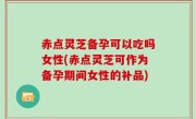 赤点灵芝备孕可以吃吗女性(赤点灵芝可作为备孕期间女性的补品)