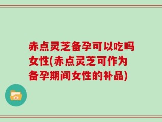 赤点灵芝备孕可以吃吗女性(赤点灵芝可作为备孕期间女性的补品)