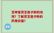 芝神堂灵芝孢子粉的功效？了解灵芝孢子粉的药用价值？